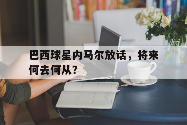 巴西球星内马尔放话，将来何去何从？的简单介绍