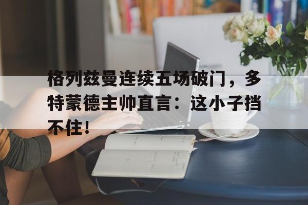 格列兹曼连续五场破门，多特蒙德主帅直言：这小子挡不住！